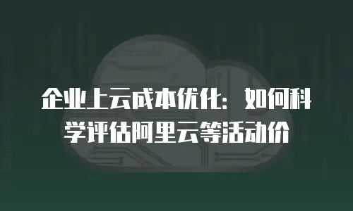企业上云成本优化：如何科学评估阿里云等活动价