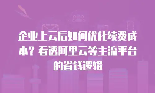 企业上云后如何优化续费成本？看透阿里云等主流平台的省钱逻辑