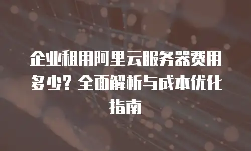 企业租用阿里云服务器费用多少？全面解析与成本优化指南
