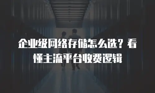 企业级网络存储怎么选？看懂主流平台收费逻辑