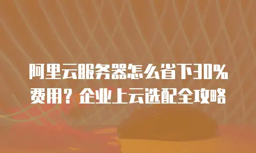 阿里云服务器怎么省下30%费用？企业上云选配全攻略