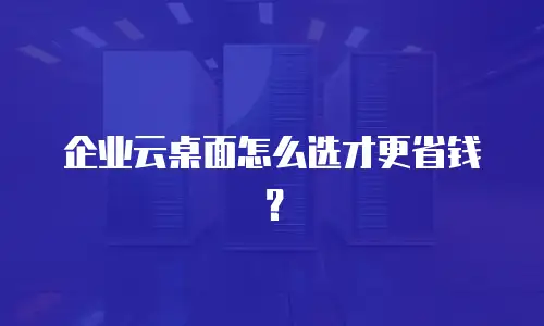 企业云桌面怎么选才更省钱？