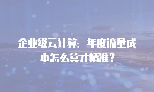 企业级云计算：年度流量成本怎么算才精准？