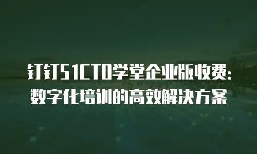 钉钉51CTO学堂企业版收费：数字化培训的高效解决方案