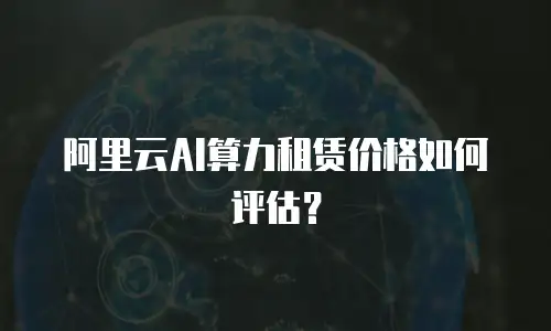 阿里云AI算力租赁价格如何评估？