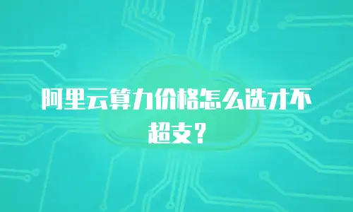 阿里云算力价格怎么选才不超支？