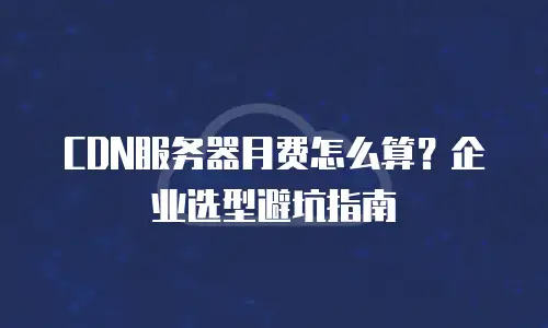 CDN服务器月费怎么算？企业选型避坑指南