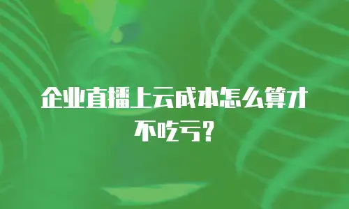 企业直播上云成本怎么算才不吃亏？