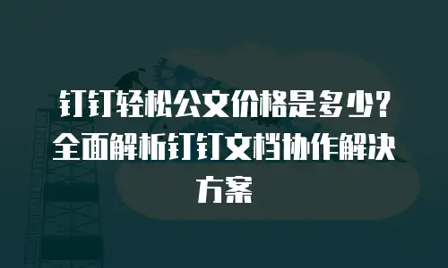 钉钉轻松公文价格是多少？全面解析钉钉文档协作解决方案