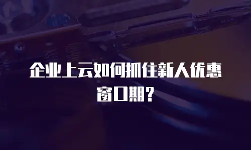 企业上云如何抓住新人优惠窗口期？