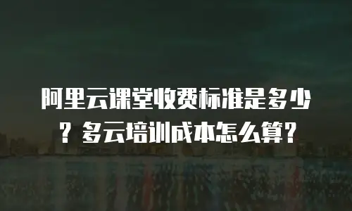 阿里云课堂收费标准是多少？多云培训成本怎么算？