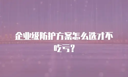 企业级防护方案怎么选才不吃亏？