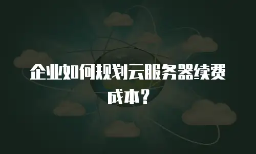 企业如何规划云服务器续费成本？