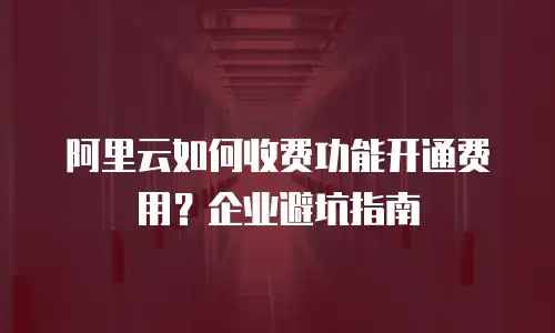 阿里云如何收费功能开通费用？企业避坑指南