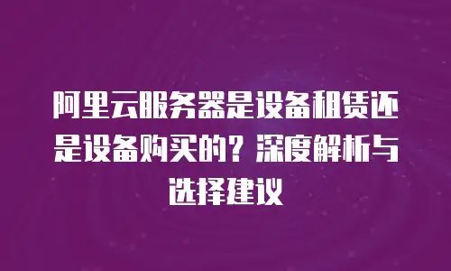 阿里云服务器是设备租赁还是设备购买的？深度解析与选择建议