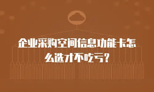 企业采购空间信息功能卡怎么选才不吃亏？
