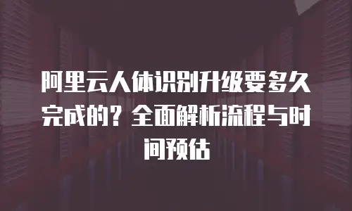 阿里云人体识别升级要多久完成的？全面解析流程与时间预估