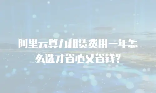 阿里云算力租赁费用一年怎么选才省心又省钱？