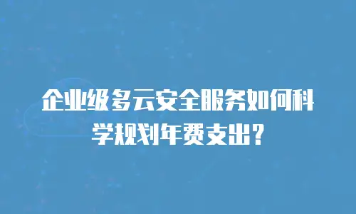 企业级多云安全服务如何科学规划年费支出？