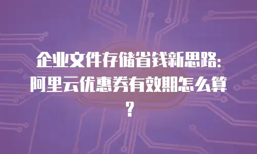 企业文件存储省钱新思路：阿里云优惠券有效期怎么算？