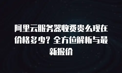 阿里云服务器收费贵么现在价格多少？全方位解析与最新报价