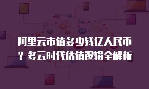阿里云市值多少钱亿人民币？多云时代估值逻辑全解析