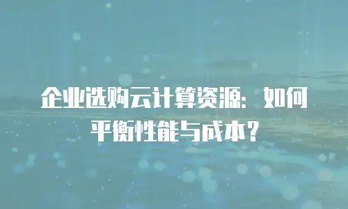 企业选购云计算资源：如何平衡性能与成本？