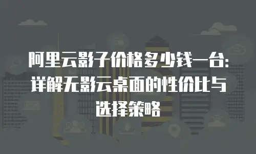 阿里云影子价格多少钱一台：详解无影云桌面的性价比与选择策略