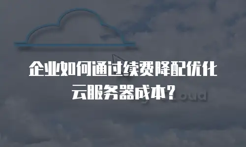 企业如何通过续费降配优化云服务器成本？
