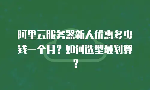 阿里云服务器新人优惠多少钱一个月？如何选型最划算？