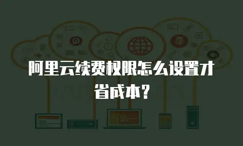 阿里云续费权限怎么设置才省成本？