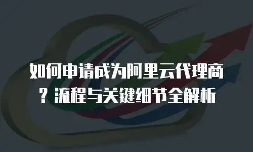 如何申请成为阿里云代理商？流程与关键细节全解析