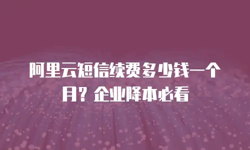 阿里云短信续费多少钱一个月？企业降本必看
