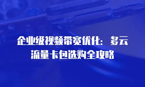 企业级视频带宽优化：多云流量卡包选购全攻略
