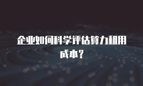 企业如何科学评估算力租用成本？