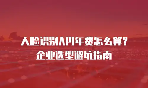 人脸识别API年费怎么算？企业选型避坑指南