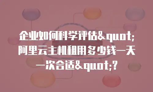 企业如何科学评估"阿里云主机租用多少钱一天一次合适"？