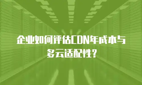 企业如何评估CDN年成本与多云适配性？