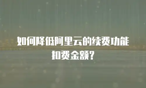 如何降低阿里云的续费功能扣费金额？