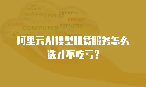 阿里云AI模型租赁服务怎么选才不吃亏？