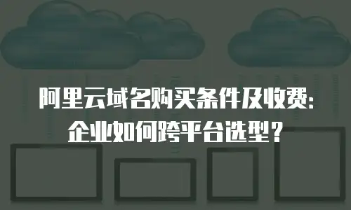 阿里云域名购买条件及收费：企业如何跨平台选型？