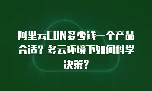 阿里云CDN多少钱一个产品合适？多云环境下如何科学决策？