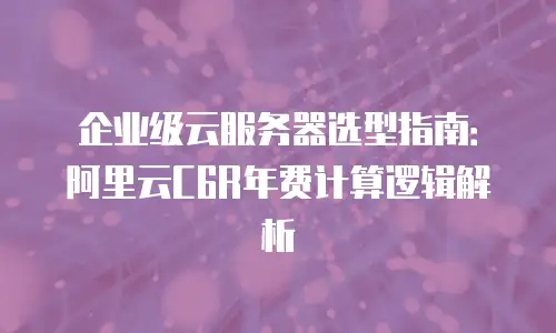 企业级云服务器选型指南：阿里云C6R年费计算逻辑解析