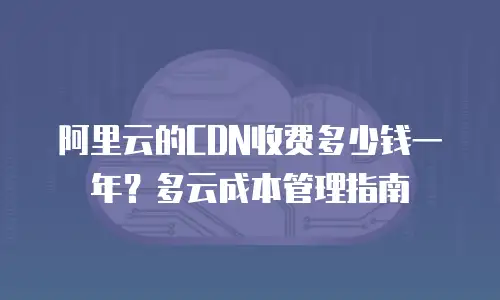 阿里云的CDN收费多少钱一年？多云成本管理指南