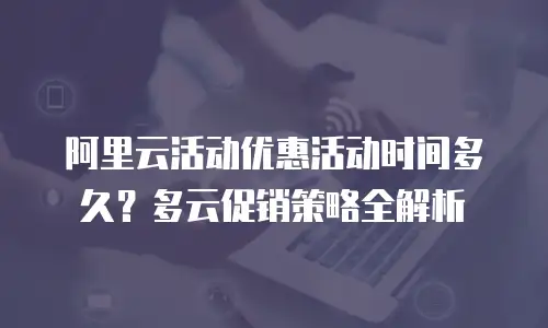 阿里云活动优惠活动时间多久？多云促销策略全解析