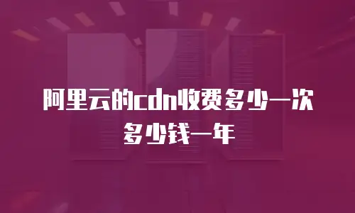 阿里云的cdn收费多少一次多少钱一年
