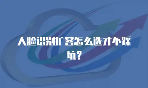 人脸识别扩容怎么选才不踩坑？
