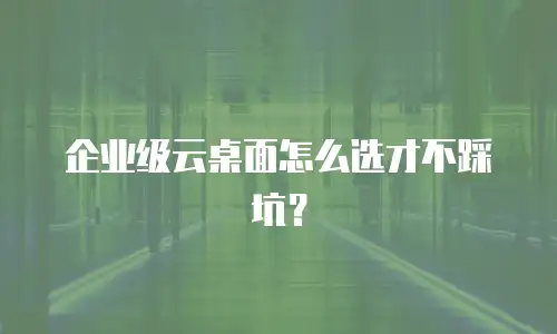 企业级云桌面怎么选才不踩坑？