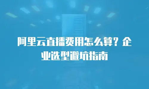 阿里云直播费用怎么算？企业选型避坑指南