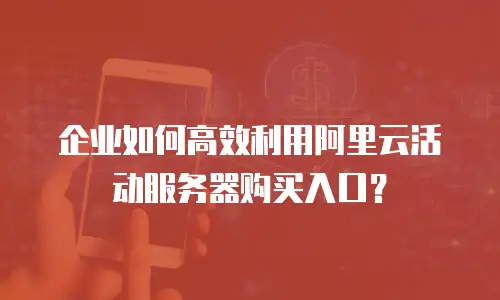 企业如何高效利用阿里云活动服务器购买入口？
